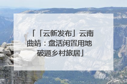 「云新发布」云南曲靖：盘活闲置用地 破题乡村旅居