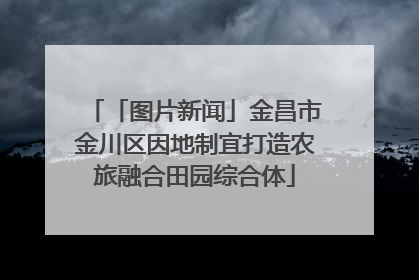 「图片新闻」金昌市金川区因地制宜打造农旅融合田园综合体