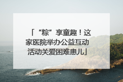 “粽”享童趣！这家医院举办公益互动活动关爱困难患儿