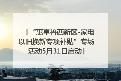 “惠享鲁西新区-家电以旧换新专项补贴”专场活动5月31日启动