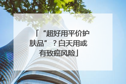 “超好用平价护肤品”？白天用或有致癌风险