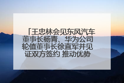 王忠林会见东风汽车董事长杨青、华为公司轮值董事长徐直军并见证双方签约 推动优势互补 实现共赢发展