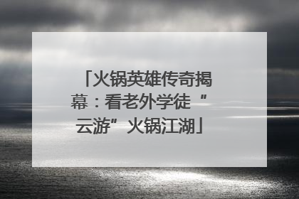 火锅英雄传奇揭幕：看老外学徒“云游”火锅江湖