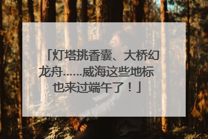灯塔挑香囊、大桥幻龙舟……威海这些地标也来过端午了！