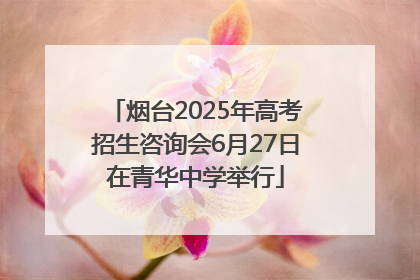 烟台2025年高考招生咨询会6月27日在青华中学举行