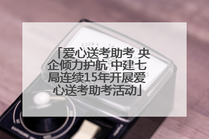 爱心送考助考 央企倾力护航 中建七局连续15年开展爱心送考助考活动