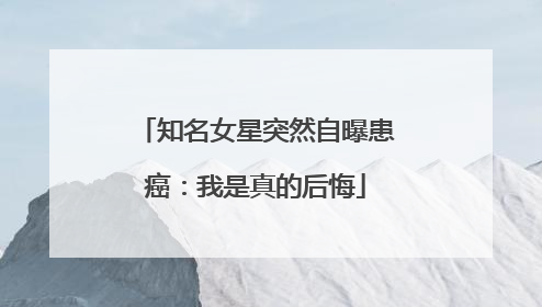 知名女星突然自曝患癌：我是真的后悔