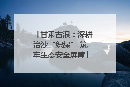 甘肃古浪：深耕治沙“织绿” 筑牢生态安全屏障