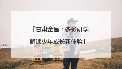 甘肃金昌：多彩研学解锁少年成长新体验