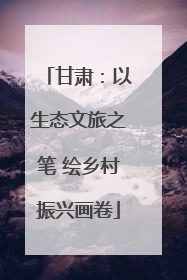 甘肃：以生态文旅之笔 绘乡村振兴画卷