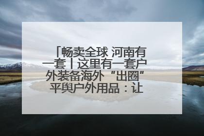 畅卖全球 河南有一套丨这里有一套户外装备海外“出圈” 平舆户外用品：让“休闲风”长红