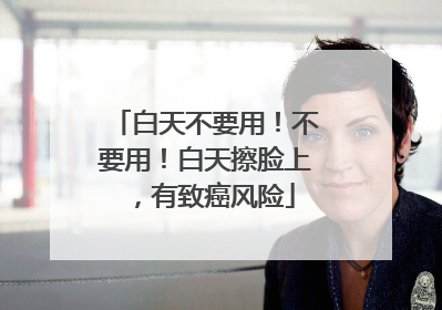 白天不要用！不要用！白天擦脸上，有致癌风险