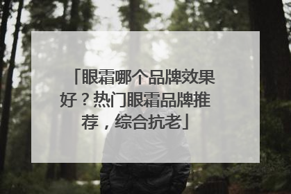 眼霜哪个品牌效果好？热门眼霜品牌推荐，综合抗老