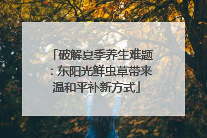 破解夏季养生难题：东阳光鲜虫草带来温和平补新方式