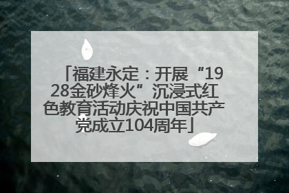 福建永定：开展“1928金砂烽火”沉浸式红色教育活动庆祝中国共产党成立104周年