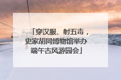 穿汉服、射五毒，史家胡同博物馆举办端午古风游园会