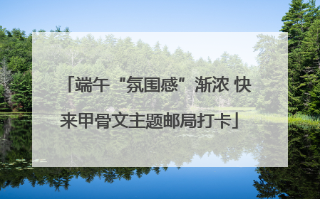 端午“氛围感”渐浓 快来甲骨文主题邮局打卡