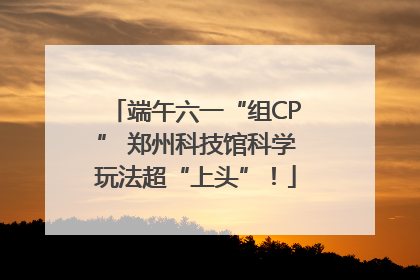 端午六一“组CP” 郑州科技馆科学玩法超“上头”！