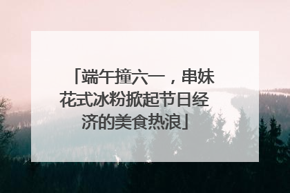 端午撞六一，串妹花式冰粉掀起节日经济的美食热浪