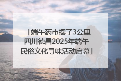 端午药市摆了3公里 四川德昌2025年端午民俗文化寻味活动启幕