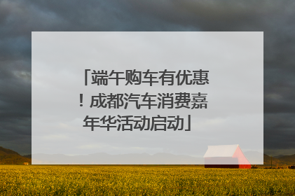 端午购车有优惠！成都汽车消费嘉年华活动启动