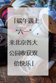 端午遇上“六一”，来北京各大公园收获双倍快乐
