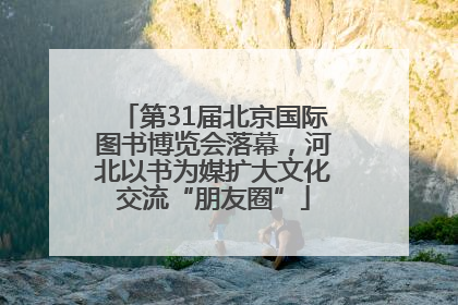 第31届北京国际图书博览会落幕，河北以书为媒扩大文化交流“朋友圈”
