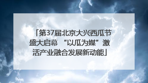 第37届北京大兴西瓜节盛大启幕 “以瓜为媒”激活产业融合发展新动能