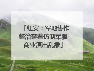 红安：军地协作整治穿着仿制军服商业演出乱象