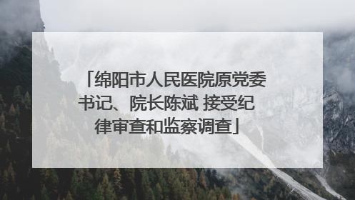 绵阳市人民医院原党委书记、院长陈斌 接受纪律审查和监察调查