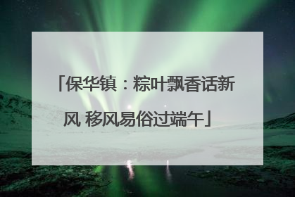 保华镇：粽叶飘香话新风 移风易俗过端午