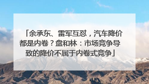 余承东、雷军互怼，汽车降价都是内卷？盘和林：市场竞争导致的降价不属于内卷式竞争