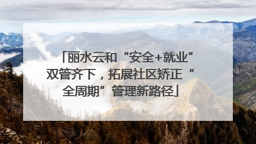 丽水云和“安全+就业”双管齐下，拓展社区矫正“全周期”管理新路径