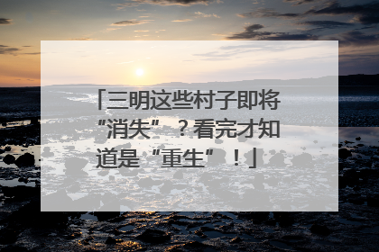 三明这些村子即将“消失”？看完才知道是“重生”！