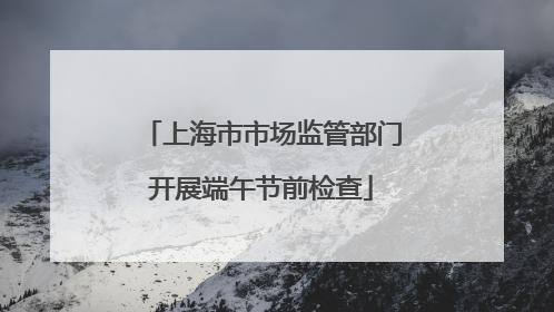 上海市市场监管部门开展端午节前检查