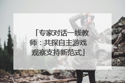 专家对话一线教师：共探自主游戏观察支持新范式