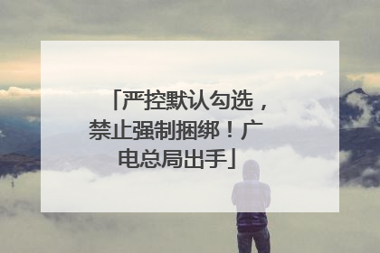 严控默认勾选，禁止强制捆绑！广电总局出手