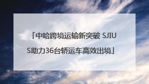 中哈跨境运输新突破 SJIUS助力36台轿运车高效出境