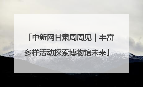 中新网甘肃周周见｜丰富多样活动探索博物馆未来