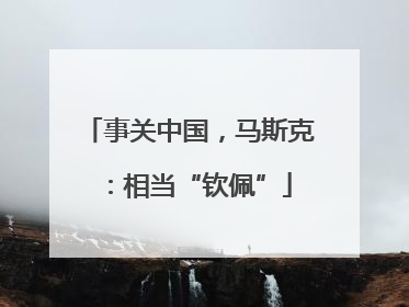 事关中国，马斯克：相当“钦佩”