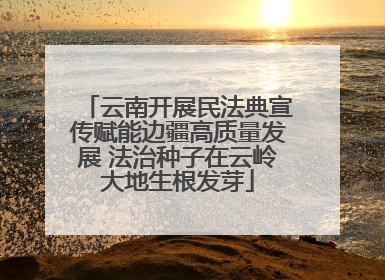 云南开展民法典宣传赋能边疆高质量发展 法治种子在云岭大地生根发芽
