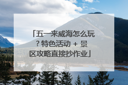 五一来威海怎么玩？特色活动 + 景区攻略直接抄作业