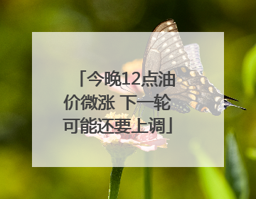 今晚12点油价微涨 下一轮可能还要上调