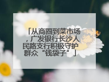 从商圈到菜市场，广发银行长沙人民路支行积极守护群众“钱袋子”