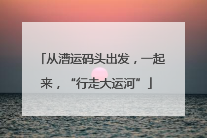 从漕运码头出发，一起来，“行走大运河”