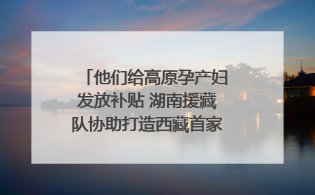 他们给高原孕产妇发放补贴 湖南援藏队协助打造西藏首家高原产儿协同中心