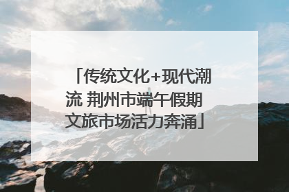 传统文化+现代潮流 荆州市端午假期文旅市场活力奔涌