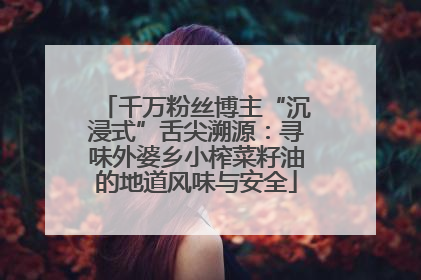 千万粉丝博主“沉浸式”舌尖溯源：寻味外婆乡小榨菜籽油的地道风味与安全