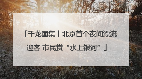 千龙图集丨北京首个夜间漂流迎客 市民赏“水上银河”
