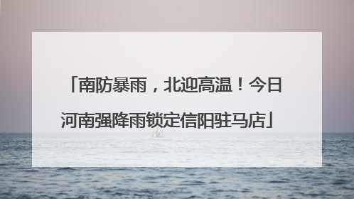 南防暴雨，北迎高温！今日河南强降雨锁定信阳驻马店